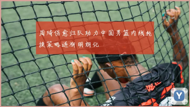 周琦伤愈归队助力中国男篮内线轮换策略逐渐明朗化