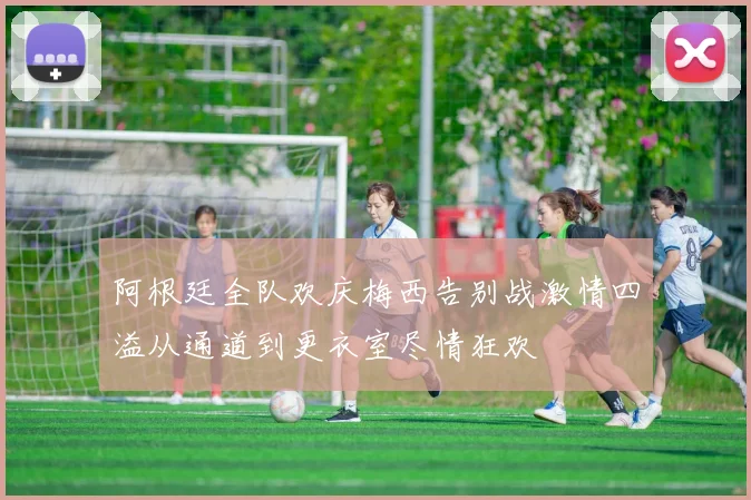 阿根廷全队欢庆梅西告别战激情四溢从通道到更衣室尽情狂欢