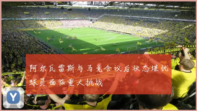 阿尔瓦雷斯与马竞会议后状态堪忧球员面临重大挑战