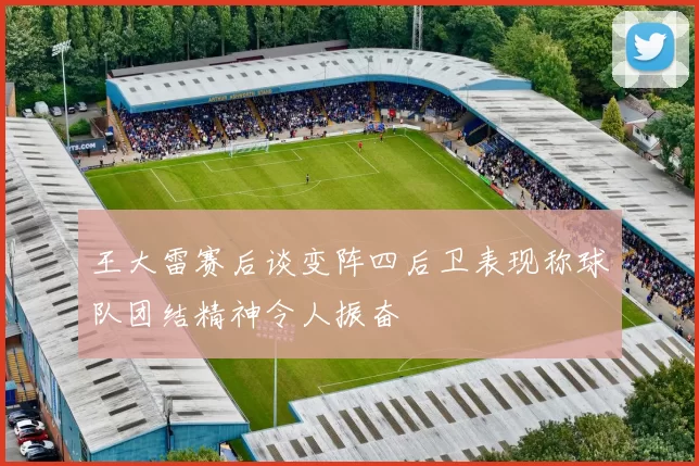 王大雷赛后谈变阵四后卫表现称球队团结精神令人振奋