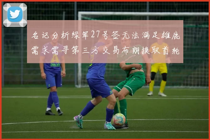 名记分析绿军27号签无法满足雄鹿需求需寻第三方交易布朗换取首轮签