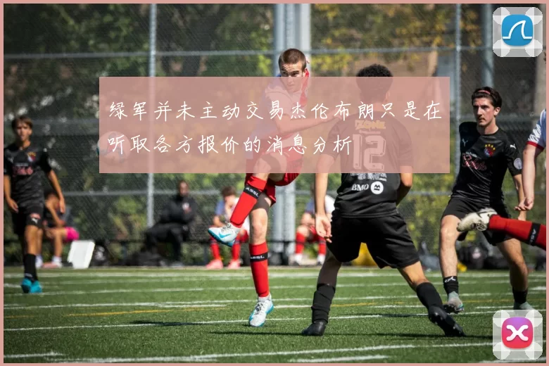绿军并未主动交易杰伦布朗只是在听取各方报价的消息分析