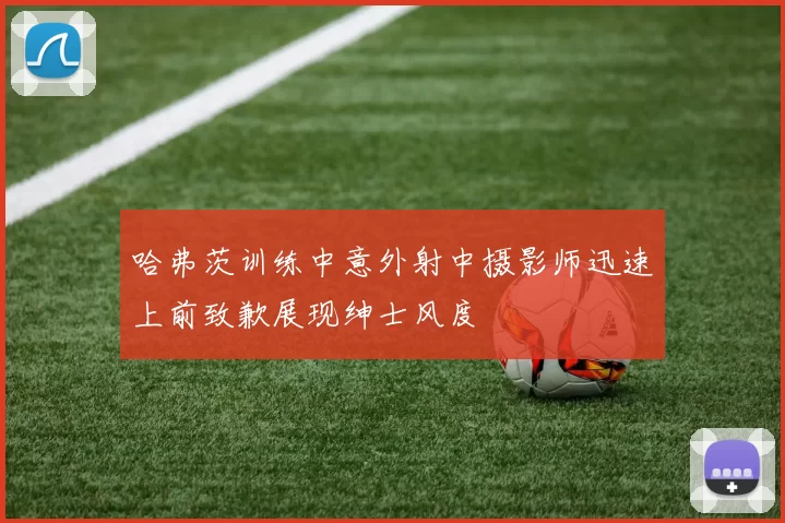 哈弗茨训练中意外射中摄影师迅速上前致歉展现绅士风度