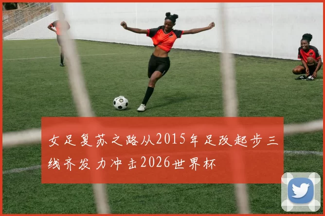 女足复苏之路从2015年足改起步三线齐发力冲击2026世界杯