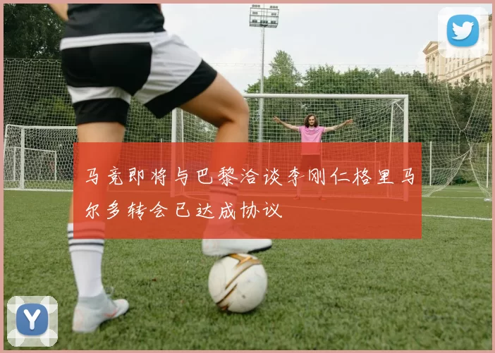 马竞即将与巴黎洽谈李刚仁格里马尔多转会已达成协议