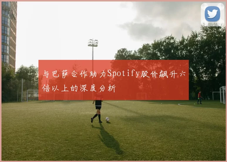 与巴萨合作助力Spotify股价飙升六倍以上的深度分析