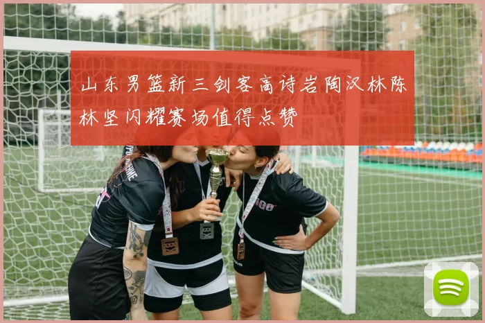 山东男篮新三剑客高诗岩陶汉林陈林坚闪耀赛场值得点赞