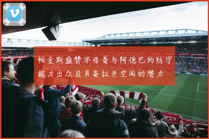 帕金斯盛赞字母哥与阿德巴约防守能力出众且具备拉开空间的潜力