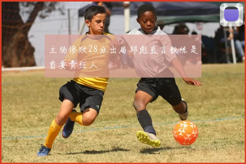 主场惨败28分出局邱彪直言教练是首要责任人