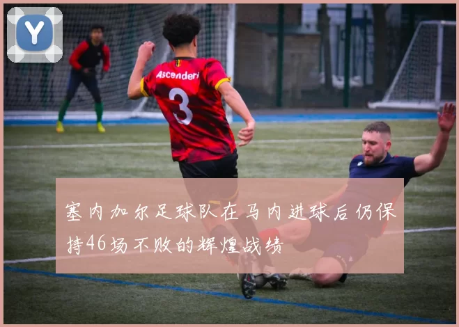 塞内加尔足球队在马内进球后仍保持46场不败的辉煌战绩