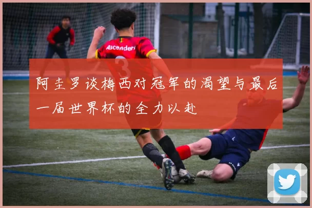阿圭罗谈梅西对冠军的渴望与最后一届世界杯的全力以赴