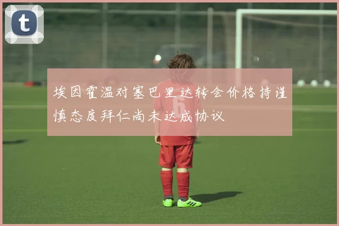 埃因霍温对塞巴里达转会价格持谨慎态度拜仁尚未达成协议
