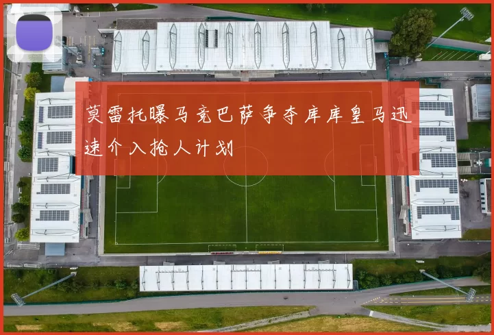 莫雷托曝马竞巴萨争夺库库皇马迅速介入抢人计划