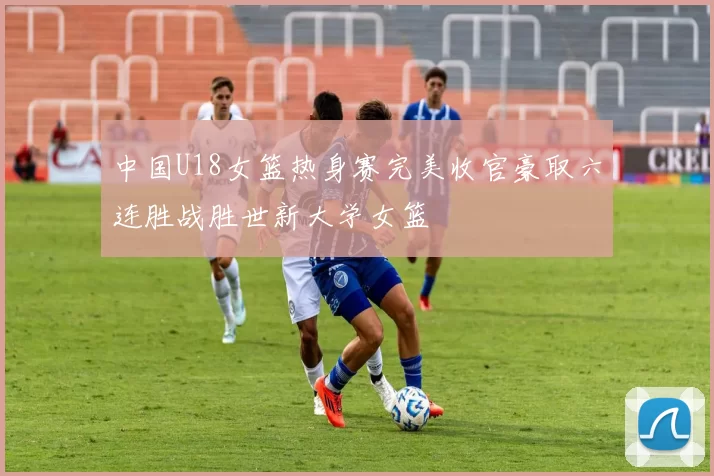 中国U18女篮热身赛完美收官豪取六连胜战胜世新大学女篮