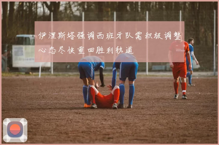 伊涅斯塔强调西班牙队需积极调整心态尽快重回胜利轨道