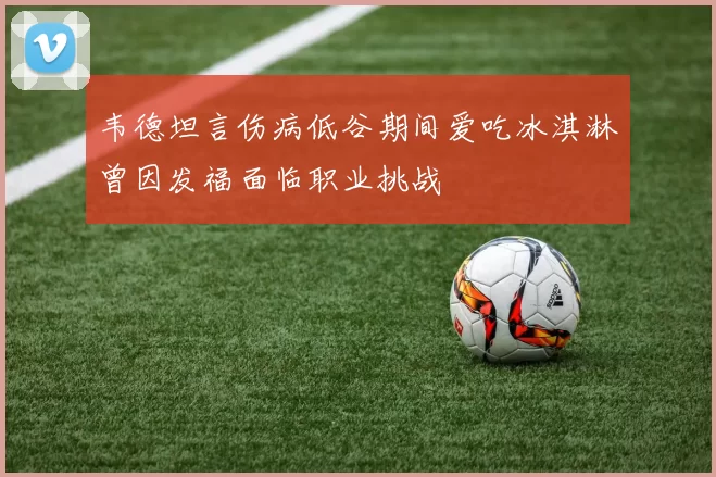韦德坦言伤病低谷期间爱吃冰淇淋曾因发福面临职业挑战