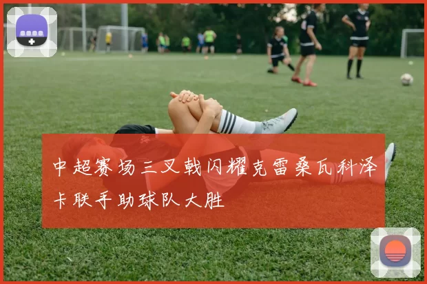 中超赛场三叉戟闪耀克雷桑瓦科泽卡联手助球队大胜