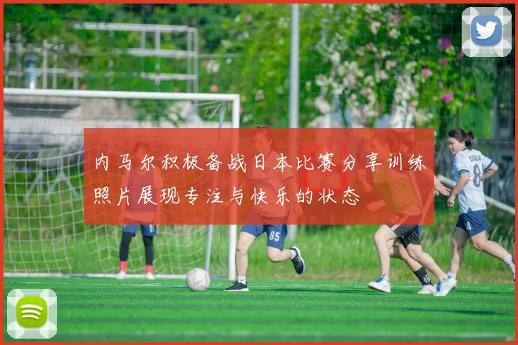 内马尔积极备战日本比赛分享训练照片展现专注与快乐的状态