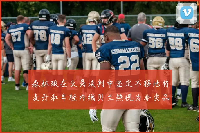 森林狼在交易谈判中坚定不移地将麦丹和年轻内线贝兰热视为非卖品