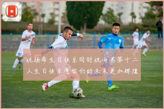 祝杨希生日快乐同时祝海港第十二人生日快乐愿你们的未来更加辉煌