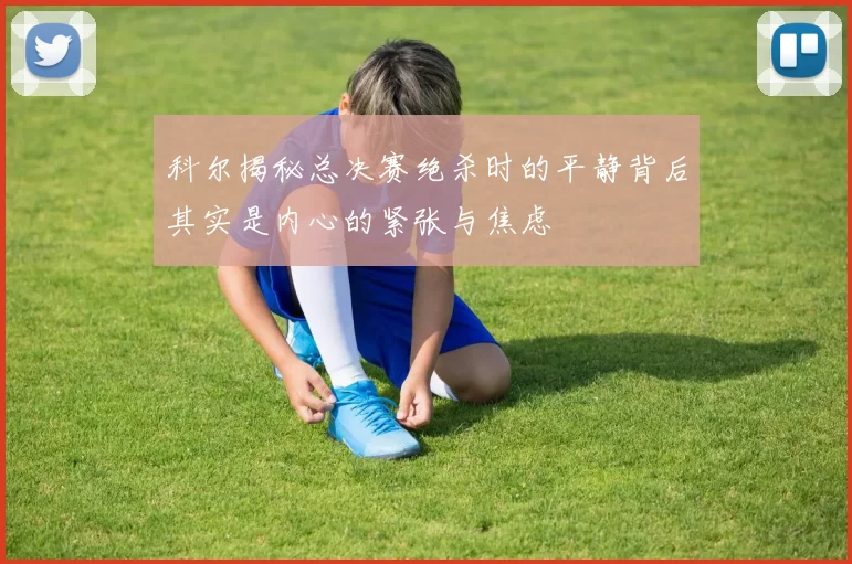 科尔揭秘总决赛绝杀时的平静背后其实是内心的紧张与焦虑